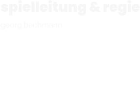 spielleitung & regie  georg bachmann