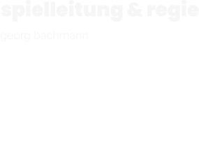 spielleitung & regie  georg bachmann